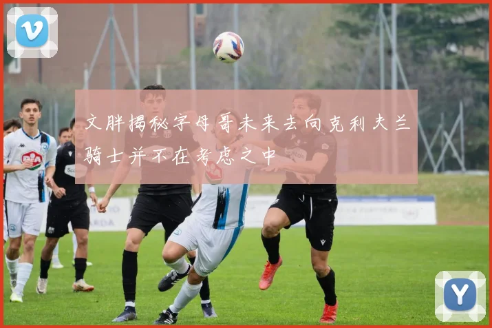 文胖揭秘字母哥未来去向克利夫兰骑士并不在考虑之中