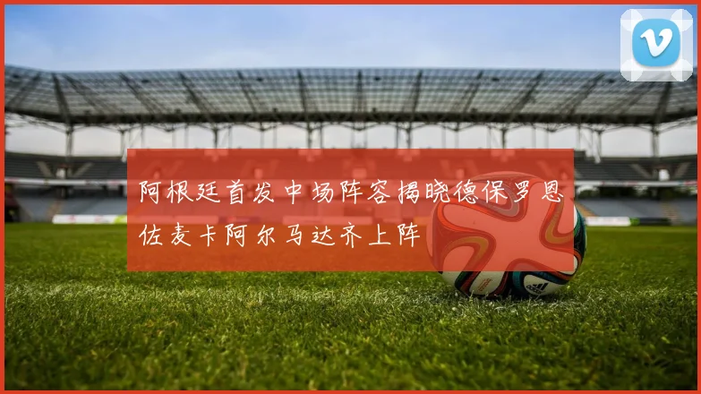 阿根廷首发中场阵容揭晓德保罗恩佐麦卡阿尔马达齐上阵