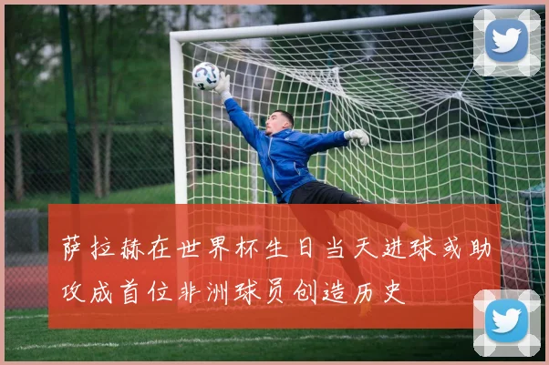 萨拉赫在世界杯生日当天进球或助攻成首位非洲球员创造历史