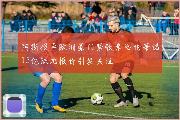 阿斯报导欧洲豪门紧张弗洛伦蒂诺15亿欧元报价引发关注