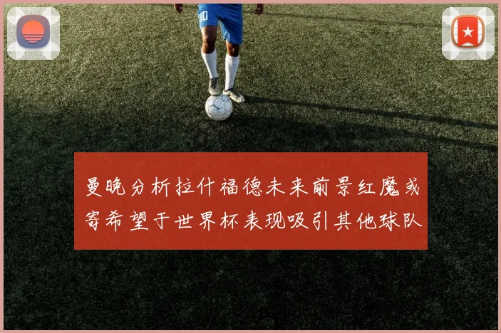曼晚分析拉什福德未来前景红魔或寄希望于世界杯表现吸引其他球队