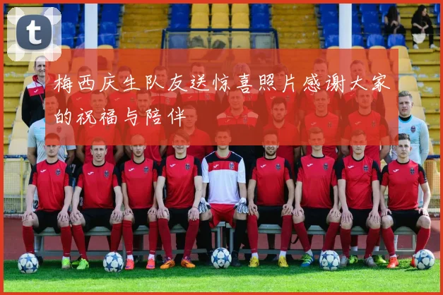 梅西庆生队友送惊喜照片感谢大家的祝福与陪伴