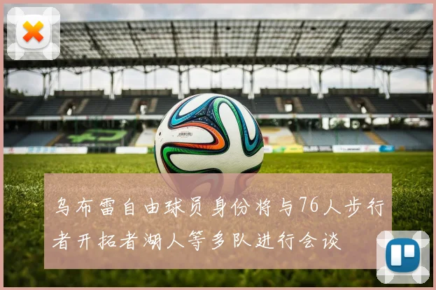 乌布雷自由球员身份将与76人步行者开拓者湖人等多队进行会谈