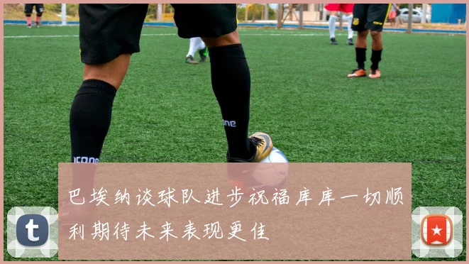 巴埃纳谈球队进步祝福库库一切顺利期待未来表现更佳