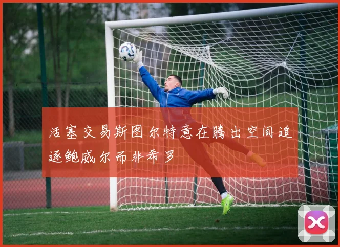 活塞交易斯图尔特意在腾出空间追逐鲍威尔而非希罗
