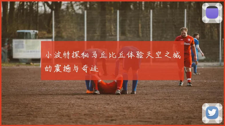 小波特探秘马丘比丘体验天空之城的震撼与奇迹