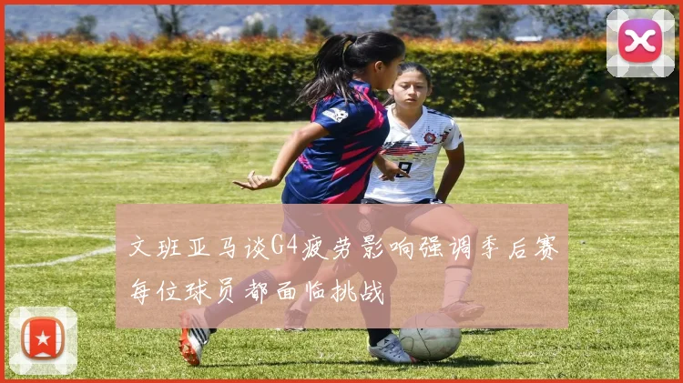 文班亚马谈G4疲劳影响强调季后赛每位球员都面临挑战