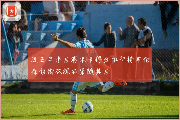 近五年季后赛末节得分排行榜布伦森领衔双探花紧随其后